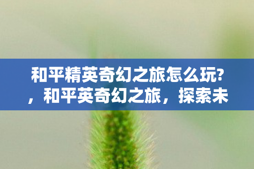 和平精英奇幻之旅怎么玩?,和平英奇幻之旅,探索未知世界的奇妙冒险 和平精英奇幻之旅怎么玩?,和平英奇幻之旅,探索未知世界的奇妙冒险