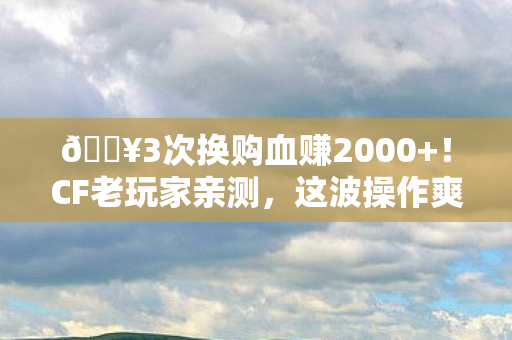 🔥3次换购血赚2000+!CF老玩家亲测,这波操作爽到飞起! 🔥3次换购血赚2000+!CF老玩家亲测,这波操作爽到飞起!