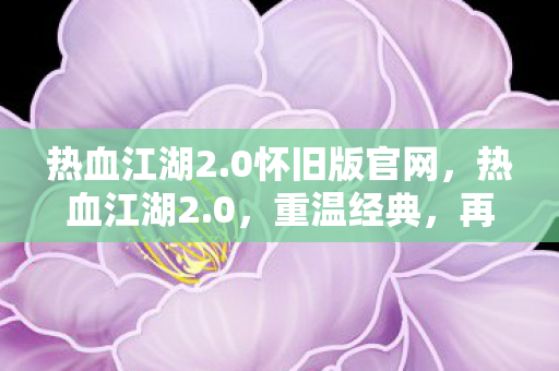 热血江湖2.0怀旧版官网，热血江湖2.0，重温经典，再续传奇