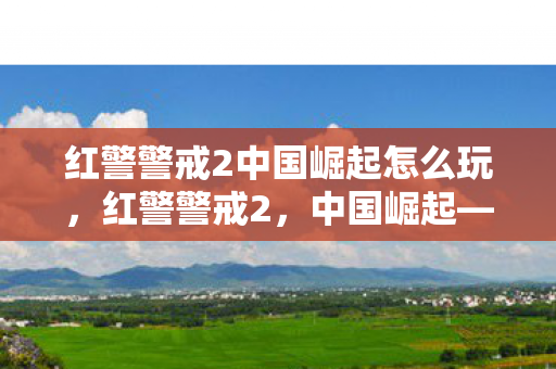 红警警戒2中国崛起怎么玩，红警警戒2，中国崛起——新时代的战略挑战