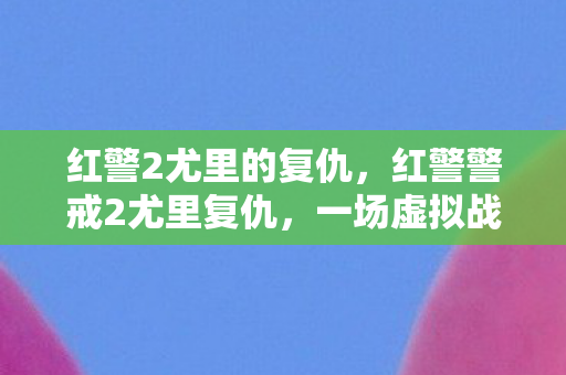 红警2尤里的复仇，红警警戒2尤里复仇，一场虚拟战争的深度剖析