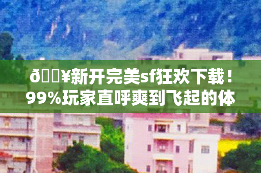 🔥新开完美sf狂欢下载！99%玩家直呼爽到飞起的体验！