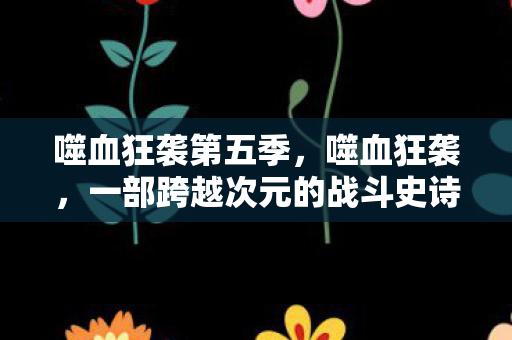 噬血狂袭第五季,噬血狂袭,一部跨越次元的战斗史诗 噬血狂袭第五季,噬血狂袭,一部跨越次元的战斗史诗