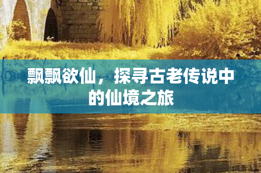 飘飘欲仙,探寻古老传说中的仙境之旅 飘飘欲仙,探寻古老传说中的仙境之旅