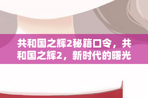 共和国之辉2秘籍口令,共和国之辉2,新时代的曙光与挑战 共和国之辉2秘籍口令,共和国之辉2,新时代的曙光与挑战