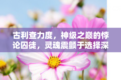 古利查力度,神级之巅的悖论囚徒,灵魂震颤于选择深渊 古利查力度,神级之巅的悖论囚徒,灵魂震颤于选择深渊