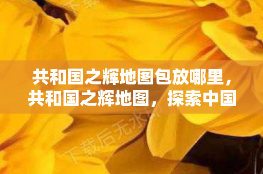 共和国之辉地图包放哪里,共和国之辉地图,探索中国历史的辉煌篇章 共和国之辉地图包放哪里,共和国之辉地图,探索中国历史的辉煌篇章