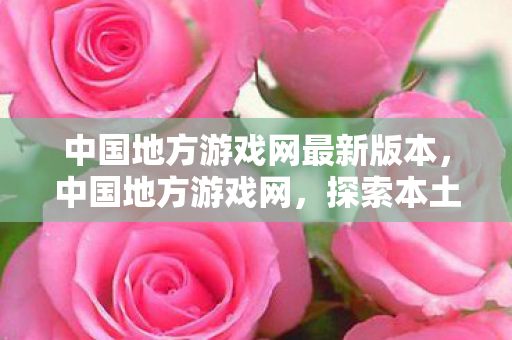 中国地方游戏网最新版本,中国地方游戏网,探索本土游戏文化的魅力 中国地方游戏网最新版本,中国地方游戏网,探索本土游戏文化的魅力