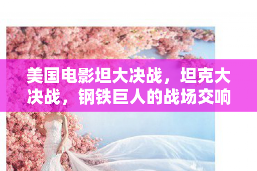 美国电影坦大决战,坦克大决战,钢铁巨人的战场交响曲 美国电影坦大决战,坦克大决战,钢铁巨人的战场交响曲