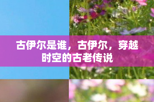 古伊尔是谁,古伊尔,穿越时空的古老传说 古伊尔是谁,古伊尔,穿越时空的古老传说