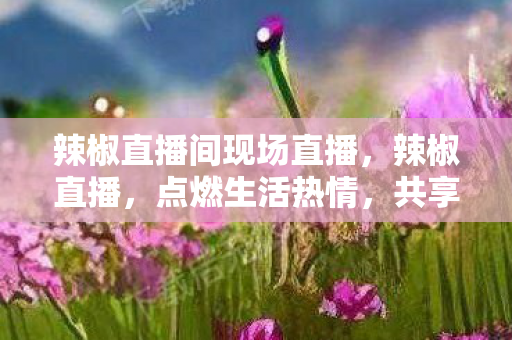 辣椒直播间现场直播,辣椒直播,点燃生活热情,共享直播魅力 辣椒直播间现场直播,辣椒直播,点燃生活热情,共享直播魅力
