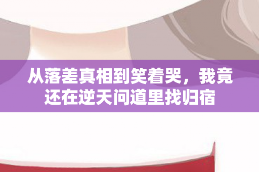 从落差真相到笑着哭，我竟还在逆天问道里找归宿