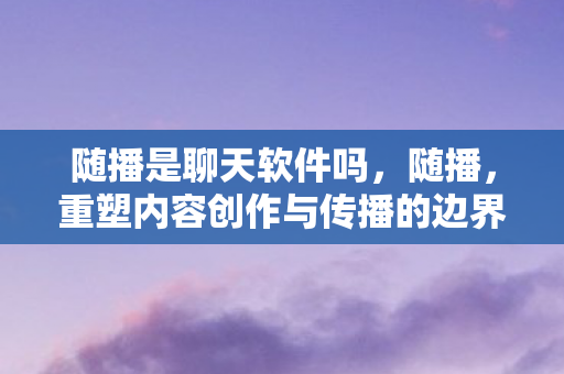 随播是聊天软件吗，随播，重塑内容创作与传播的边界