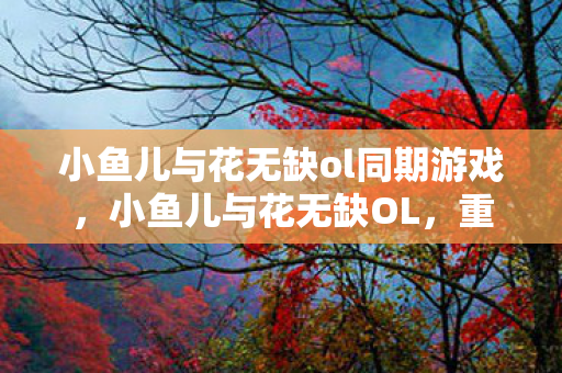 小鱼儿与花无缺ol同期游戏，小鱼儿与花无缺OL，重温经典，探索武侠世界的奇妙之旅