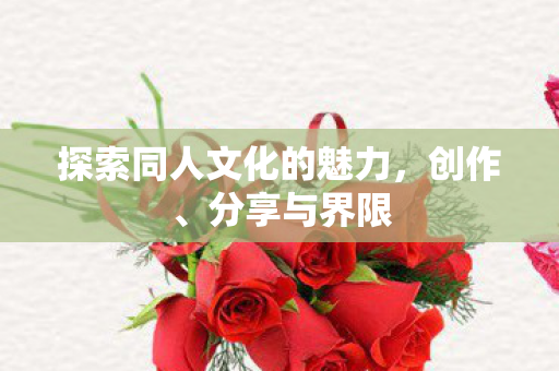 探索同人文化的魅力,创作、分享与界限 探索同人文化的魅力,创作、分享与界限