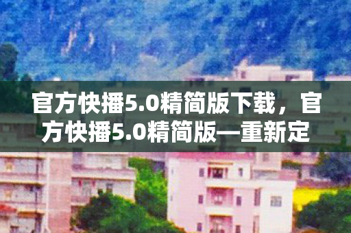 官方快播5.0精简版下载，官方快播5.0精简版—重新定义你的观影体验