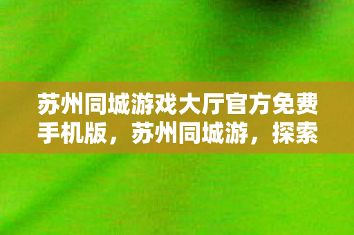 苏州同城游戏大厅官方免费手机版，苏州同城游，探索古典园林与现代生活的完美融合