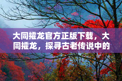 大同攉龙官方正版下载，大同攉龙，探寻古老传说中的神秘生物