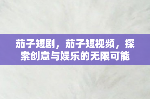 茄子短剧,茄子短视频,探索创意与娱乐的无限可能 茄子短剧,茄子短视频,探索创意与娱乐的无限可能