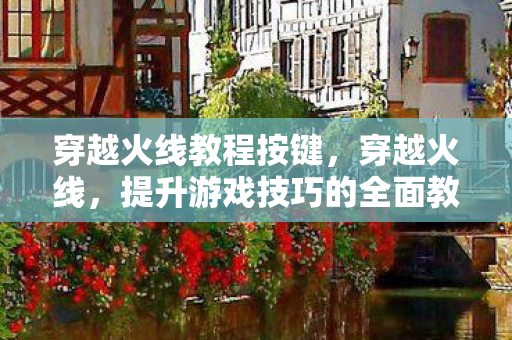 穿越火线教程按键，穿越火线，提升游戏技巧的全面教程