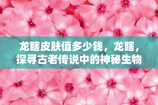 龙瞎皮肤值多少钱,龙瞎,探寻古老传说中的神秘生物 龙瞎皮肤值多少钱,龙瞎,探寻古老传说中的神秘生物