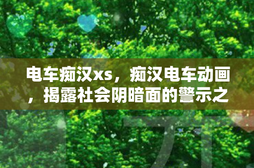 电车痴汉xs，痴汉电车动画，揭露社会阴暗面的警示之作