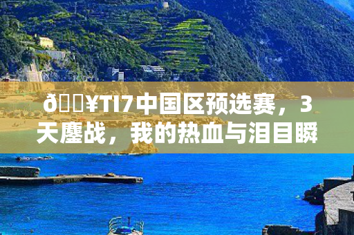 🔥TI7中国区预选赛，3天鏖战，我的热血与泪目瞬间全记录！
