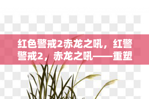 红色警戒2赤龙之吼，红警警戒2，赤龙之吼——重塑经典，再战未来