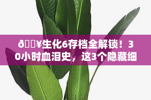 🔥生化6存档全解锁！30小时血泪史，这3个隐藏细节让我破防了