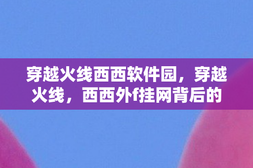 穿越火线西西软件园,穿越火线,西西外f挂网背后的真相 穿越火线西西软件园,穿越火线,西西外f挂网背后的真相