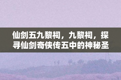 仙剑五九黎祠，九黎祠，探寻仙剑奇侠传五中的神秘圣地