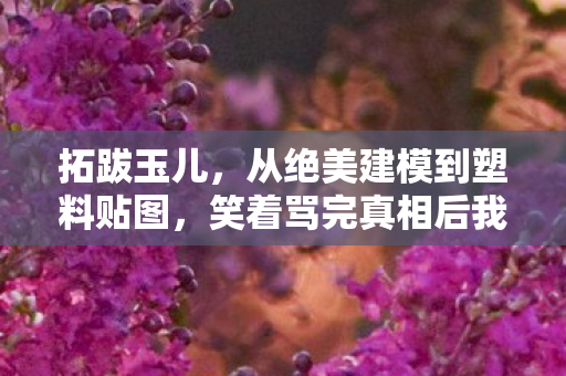 拓跋玉儿,从绝美建模到塑料贴图,笑着骂完真相后我哭着又充了648 拓跋玉儿,从绝美建模到塑料贴图,笑着骂完真相后我哭着又充了648