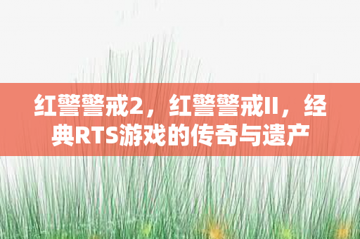 红警警戒2，红警警戒II，经典RTS游戏的传奇与遗产