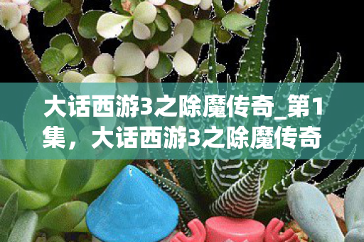 大话西游3之除魔传奇_第1集，大话西游3之除魔传奇，重塑经典，再续前缘