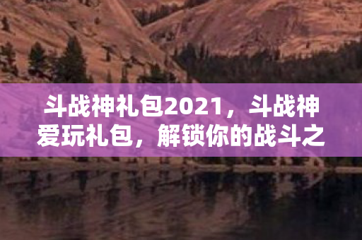斗战神礼包2021，斗战神爱玩礼包，解锁你的战斗之旅