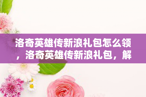 洛奇英雄传新浪礼包怎么领,洛奇英雄传新浪礼包,解锁你的冒险之旅 洛奇英雄传新浪礼包怎么领,洛奇英雄传新浪礼包,解锁你的冒险之旅