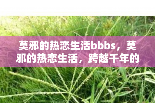 莫邪的热恋生活bbbs,莫邪的热恋生活,跨越千年的浪漫传奇 莫邪的热恋生活bbbs,莫邪的热恋生活,跨越千年的浪漫传奇