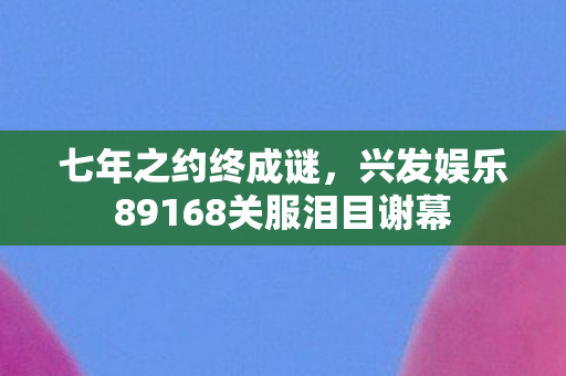 七年之约终成谜,兴发娱乐89168关服泪目谢幕 七年之约终成谜,兴发娱乐89168关服泪目谢幕