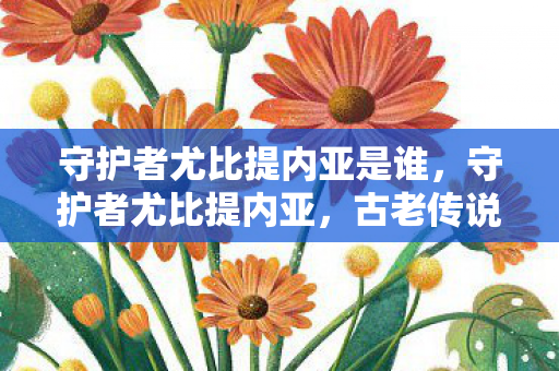 守护者尤比提内亚是谁，守护者尤比提内亚，古老传说中的神秘存在