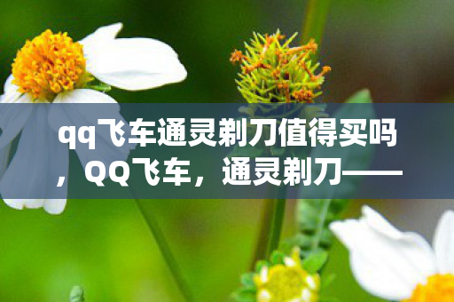 qq飞车通灵剃刀值得买吗，QQ飞车，通灵剃刀——速度与激情的完美结合