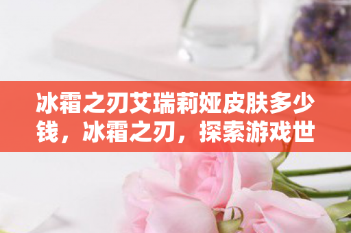 冰霜之刃艾瑞莉娅皮肤多少钱,冰霜之刃,探索游戏世界中的神秘力量 冰霜之刃艾瑞莉娅皮肤多少钱,冰霜之刃,探索游戏世界中的神秘力量