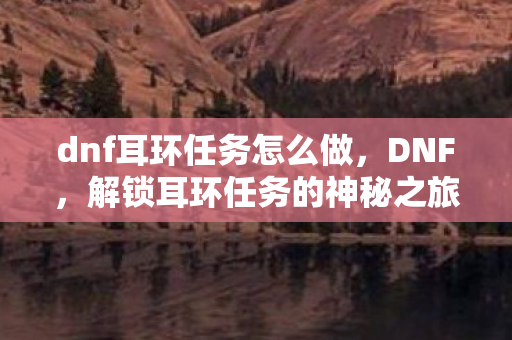 dnf耳环任务怎么做,DNF,解锁耳环任务的神秘之旅 dnf耳环任务怎么做,DNF,解锁耳环任务的神秘之旅