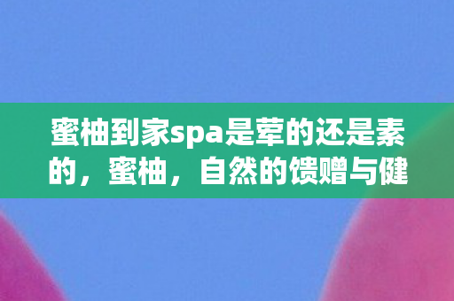 蜜柚到家spa是荤的还是素的，蜜柚，自然的馈赠与健康的守护者