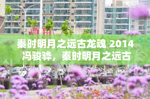 秦时明月之远古龙魂 2014 冯骏骅,秦时明月之远古龙魂 秦时明月之远古龙魂 2014 冯骏骅,秦时明月之远古龙魂