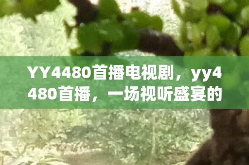 YY4480首播电视剧,yy4480首播,一场视听盛宴的开启 YY4480首播电视剧,yy4480首播,一场视听盛宴的开启