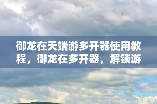 御龙在天端游多开器使用教程，御龙在多开器，解锁游戏新境界的利器