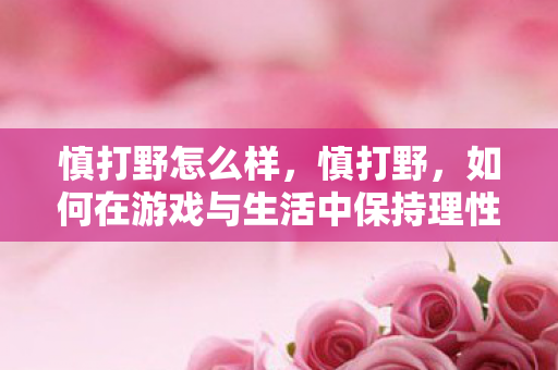 慎打野怎么样,慎打野,如何在游戏与生活中保持理性与自律 慎打野怎么样,慎打野,如何在游戏与生活中保持理性与自律