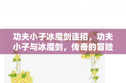 功夫小子冰魔剑连招,功夫小子与冰魔剑,传奇的冒险之旅 功夫小子冰魔剑连招,功夫小子与冰魔剑,传奇的冒险之旅