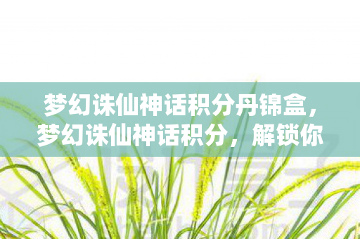 梦幻诛仙神话积分丹锦盒,梦幻诛仙神话积分,解锁你的仙侠之旅 梦幻诛仙神话积分丹锦盒,梦幻诛仙神话积分,解锁你的仙侠之旅