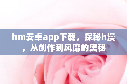 hm安卓app下载，探秘h漫，从创作到风靡的奥秘